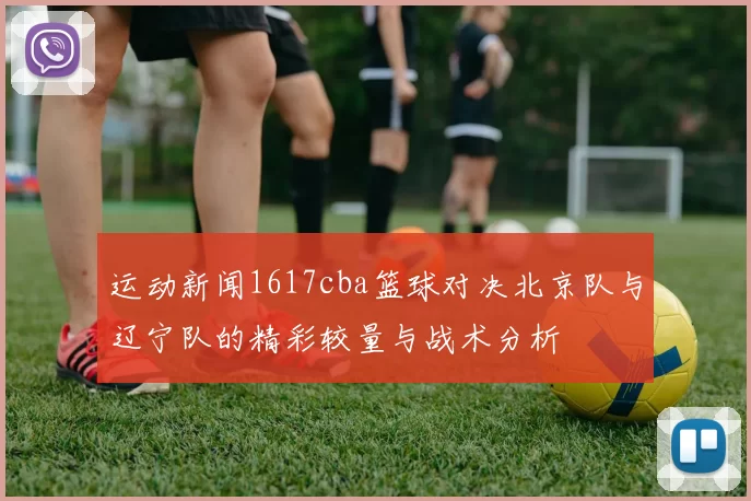 运动新闻1617cba篮球对决北京队与辽宁队的精彩较量与战术分析