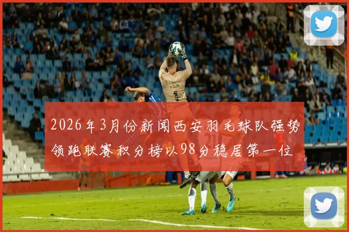 2026年3月份新闻西安羽毛球队强势领跑联赛积分榜以98分稳居第一位置