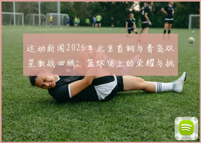 运动新闻2026年北京首钢与青岛双星激战回顾：篮球场上的荣耀与挑战