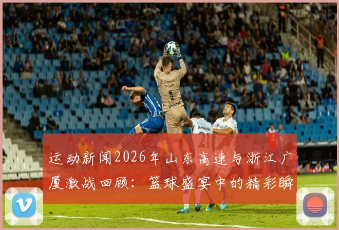 运动新闻2026年山东高速与浙江广厦激战回顾：篮球盛宴中的精彩瞬间与战术较量