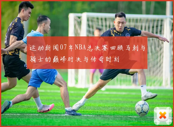 运动新闻07年NBA总决赛回顾马刺与骑士的巅峰对决与传奇时刻